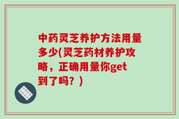 中药灵芝养护方法用量多少(灵芝药材养护攻略，正确用量你get到了吗？)