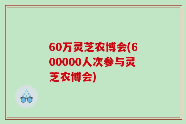 60万灵芝农博会(600000人次参与灵芝农博会)