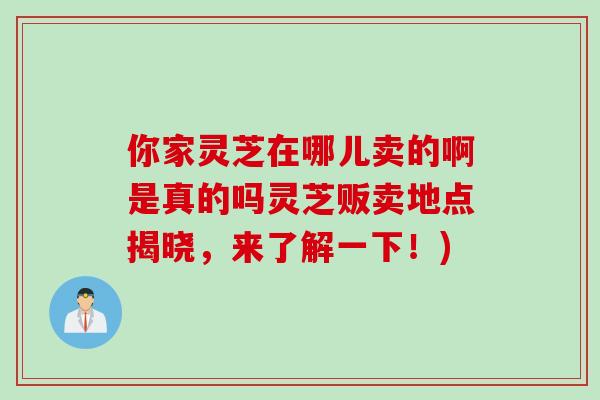 你家灵芝在哪儿卖的啊是真的吗灵芝贩卖地点揭晓，来了解一下！)