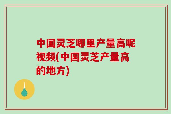 中国灵芝哪里产量高呢视频(中国灵芝产量高的地方)