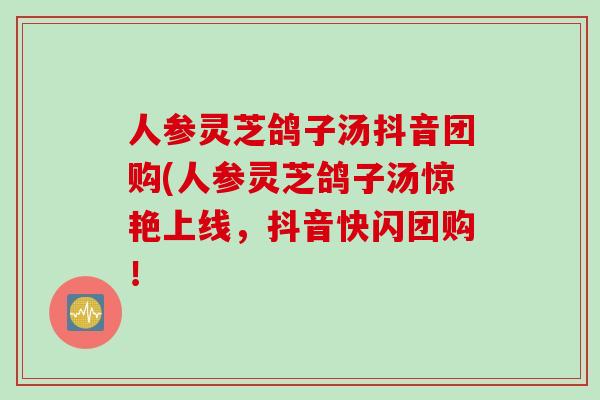 人参灵芝鸽子汤抖音团购(人参灵芝鸽子汤惊艳上线，抖音快闪团购！