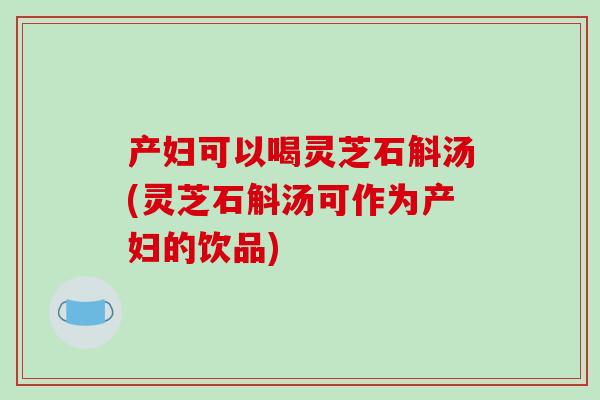 产妇可以喝灵芝石斛汤(灵芝石斛汤可作为产妇的饮品)