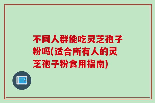 不同人群能吃灵芝孢子粉吗(适合所有人的灵芝孢子粉食用指南)