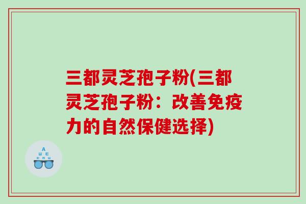 三都灵芝孢子粉(三都灵芝孢子粉：改善免疫力的自然保健选择)
