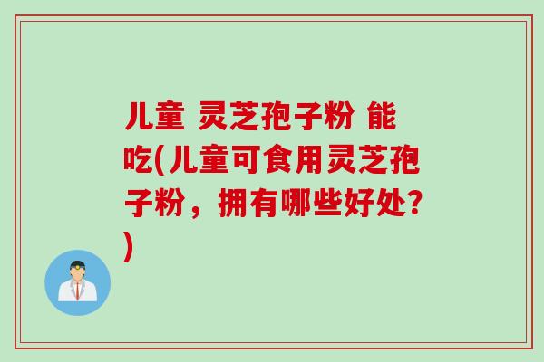 儿童 灵芝孢子粉 能吃(儿童可食用灵芝孢子粉，拥有哪些好处？)