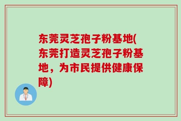 东莞灵芝孢子粉基地(东莞打造灵芝孢子粉基地，为市民提供健康保障)