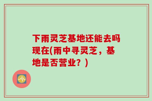 下雨灵芝基地还能去吗现在(雨中寻灵芝，基地是否营业？)