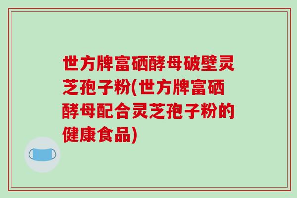 世方牌富硒酵母破壁灵芝孢子粉(世方牌富硒酵母配合灵芝孢子粉的健康食品)