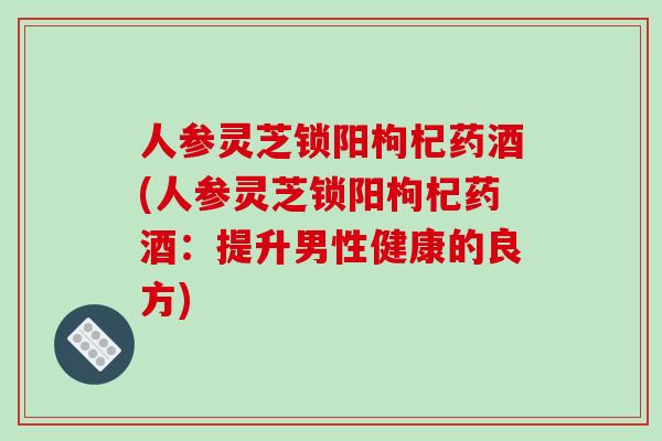 人参灵芝锁阳枸杞药酒(人参灵芝锁阳枸杞药酒：提升男性健康的良方)