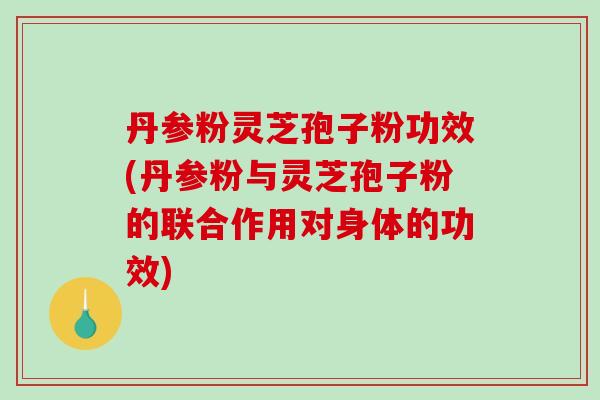 丹参粉灵芝孢子粉功效(丹参粉与灵芝孢子粉的联合作用对身体的功效)