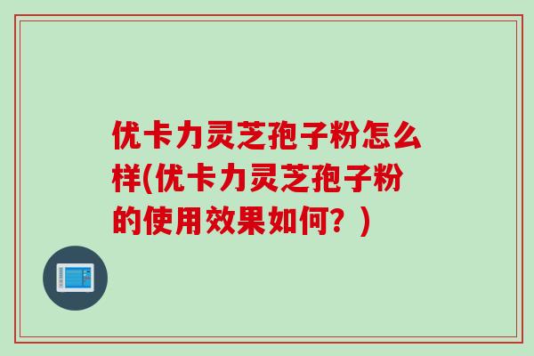 优卡力灵芝孢子粉怎么样(优卡力灵芝孢子粉的使用效果如何？)
