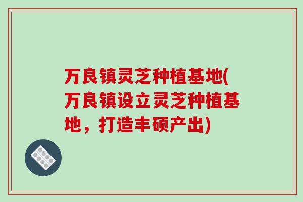 万良镇灵芝种植基地(万良镇设立灵芝种植基地，打造丰硕产出)