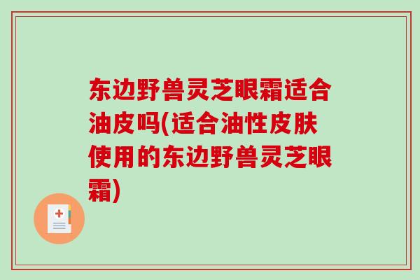 东边野兽灵芝眼霜适合油皮吗(适合油性皮肤使用的东边野兽灵芝眼霜)