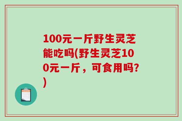 100元一斤野生灵芝能吃吗(野生灵芝100元一斤，可食用吗？)