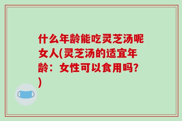 什么年龄能吃灵芝汤呢女人(灵芝汤的适宜年龄：女性可以食用吗？)