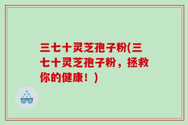 三七十灵芝孢子粉(三七十灵芝孢子粉，拯救你的健康！)