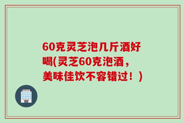 60克灵芝泡几斤酒好喝(灵芝60克泡酒，美味佳饮不容错过！)