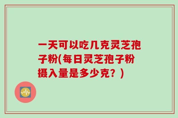 一天可以吃几克灵芝孢子粉(每日灵芝孢子粉摄入量是多少克？)