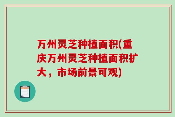 万州灵芝种植面积(重庆万州灵芝种植面积扩大，市场前景可观)