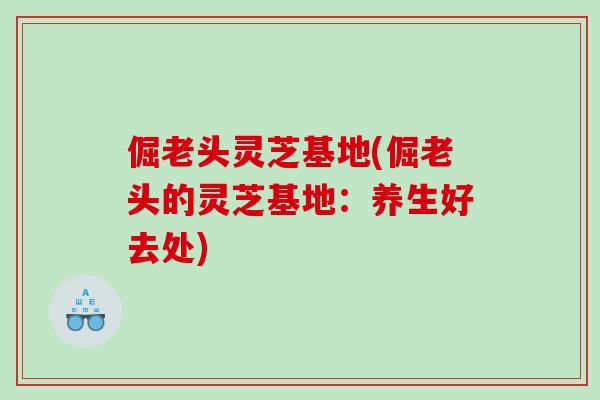 倔老头灵芝基地(倔老头的灵芝基地：养生好去处)