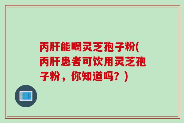 丙肝能喝灵芝孢子粉(丙肝患者可饮用灵芝孢子粉，你知道吗？)