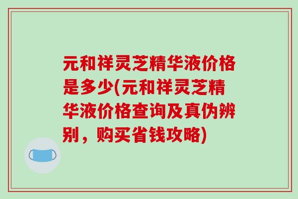 元和祥灵芝精华液价格是多少(元和祥灵芝精华液价格查询及真伪辨别，购买省钱攻略)