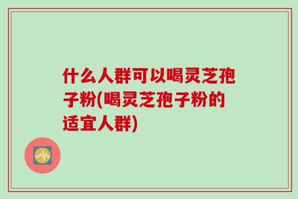 什么人群可以喝灵芝孢子粉(喝灵芝孢子粉的适宜人群)