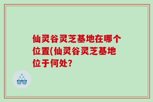 仙灵谷灵芝基地在哪个位置(仙灵谷灵芝基地位于何处？