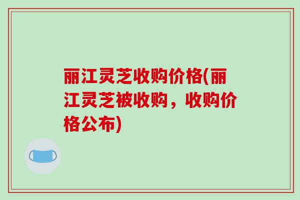 丽江灵芝收购价格(丽江灵芝被收购,收购价格公布) 丽江灵芝收购价格(丽江灵芝被收购,收购价格公布)