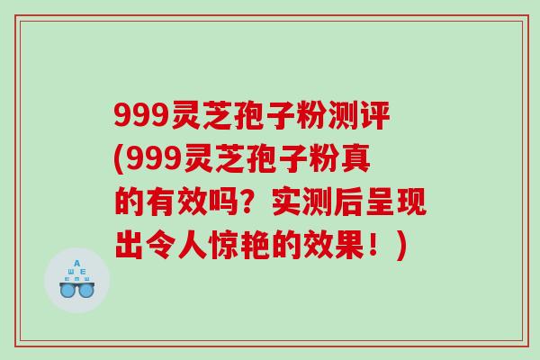 999灵芝孢子粉测评(999灵芝孢子粉真的有效吗？实测后呈现出令人惊艳的效果！)