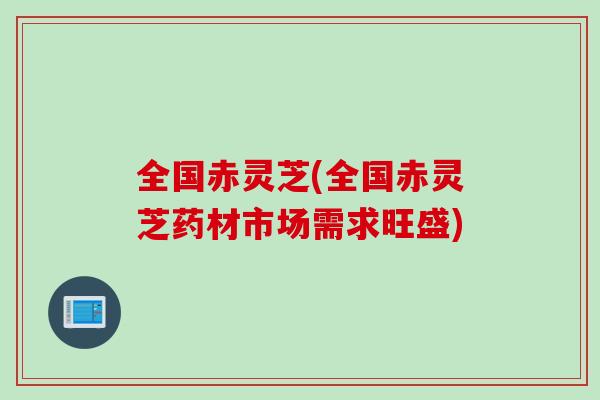 全国赤灵芝(全国赤灵芝药材市场需求旺盛)