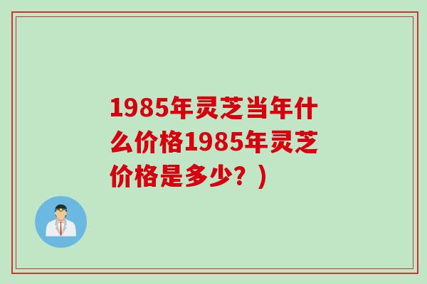 1985年灵芝当年什么价格1985年灵芝价格是多少？)