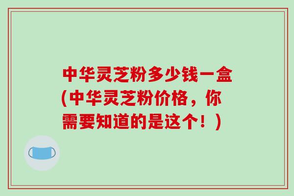 中华灵芝粉多少钱一盒(中华灵芝粉价格，你需要知道的是这个！)