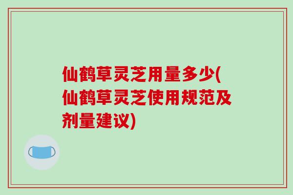 仙鹤草灵芝用量多少(仙鹤草灵芝使用规范及剂量建议)