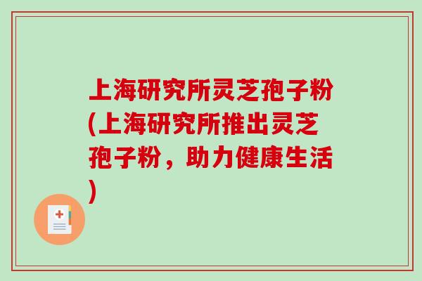 上海研究所灵芝孢子粉(上海研究所推出灵芝孢子粉,助力健康生活) 上海研究所灵芝孢子粉(上海研究所推出灵芝孢子粉,助力健康生活)