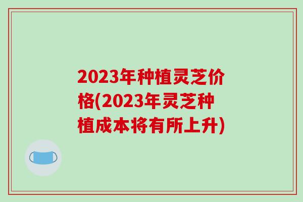 2023年种植灵芝价格(2023年灵芝种植成本将有所上升)