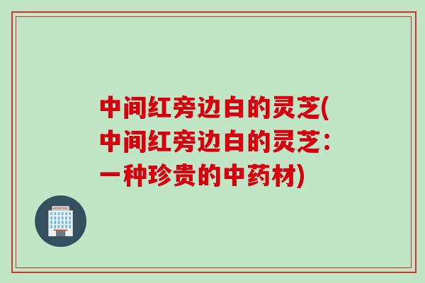 中间红旁边白的灵芝(中间红旁边白的灵芝：一种珍贵的中药材)