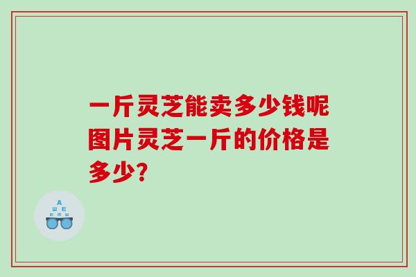 一斤灵芝能卖多少钱呢图片灵芝一斤的价格是多少？