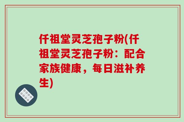 仟祖堂灵芝孢子粉(仟祖堂灵芝孢子粉：配合家族健康，每日滋补养生)