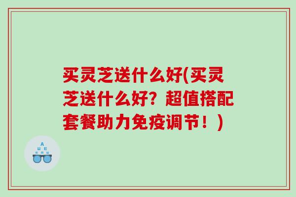 买灵芝送什么好(买灵芝送什么好？超值搭配套餐助力免疫调节！)