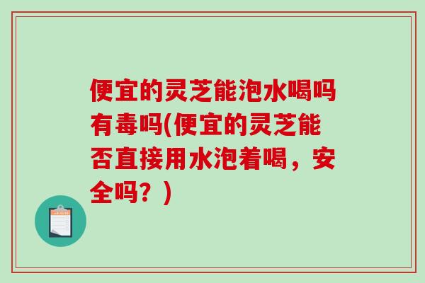 便宜的灵芝能泡水喝吗有毒吗(便宜的灵芝能否直接用水泡着喝，安全吗？)