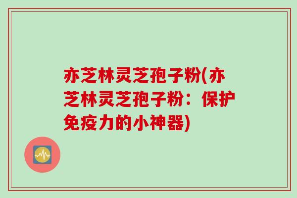 亦芝林灵芝孢子粉(亦芝林灵芝孢子粉：保护免疫力的小神器)