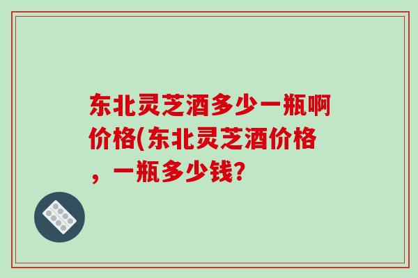 东北灵芝酒多少一瓶啊价格(东北灵芝酒价格，一瓶多少钱？
