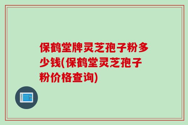 保鹤堂牌灵芝孢子粉多少钱(保鹤堂灵芝孢子粉价格查询)