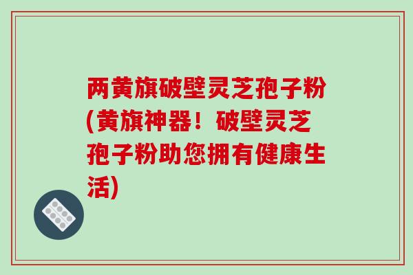 两黄旗破壁灵芝孢子粉(黄旗神器！破壁灵芝孢子粉助您拥有健康生活)