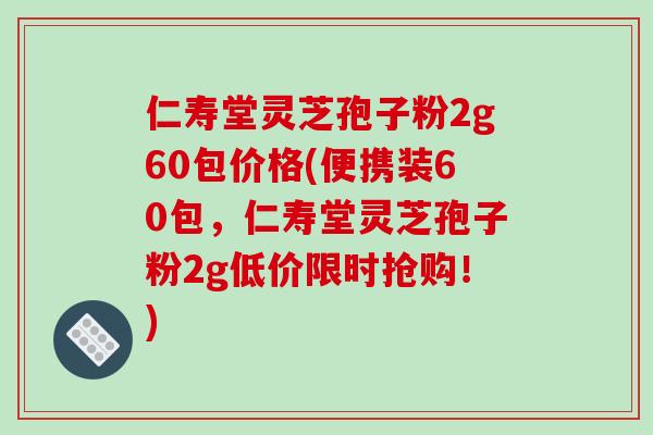 仁寿堂灵芝孢子粉2g60包价格(便携装60包，仁寿堂灵芝孢子粉2g低价限时抢购！)