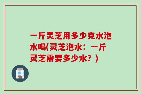 一斤灵芝用多少克水泡水喝(灵芝泡水：一斤灵芝需要多少水？)