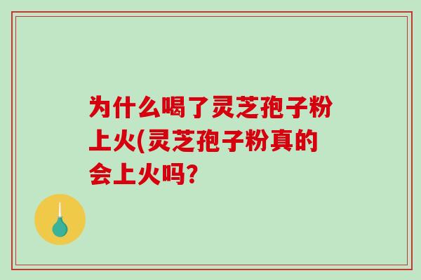 为什么喝了灵芝孢子粉上火(灵芝孢子粉真的会上火吗？