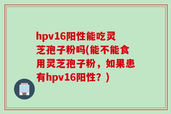 hpv16阳性能吃灵芝孢子粉吗(能不能食用灵芝孢子粉，如果患有hpv16阳性？)