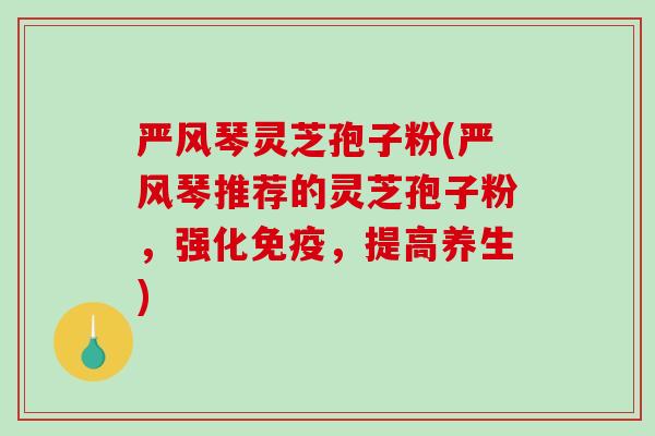 严风琴灵芝孢子粉(严风琴推荐的灵芝孢子粉，强化免疫，提高养生)